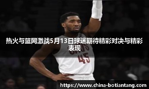 热火与篮网激战5月13日球迷期待精彩对决与精彩表现